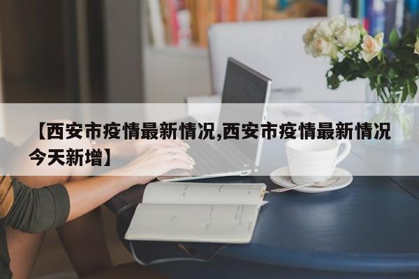 【西安市疫情最新情况,西安市疫情最新情况今天新增】