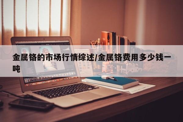 金属铬的市场行情综述/金属铬费用多少钱一吨