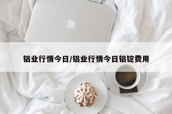 铝业行情今日/铝业行情今日铝锭费用