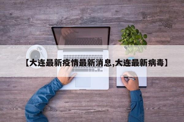 【大连最新疫情最新消息,大连最新病毒】