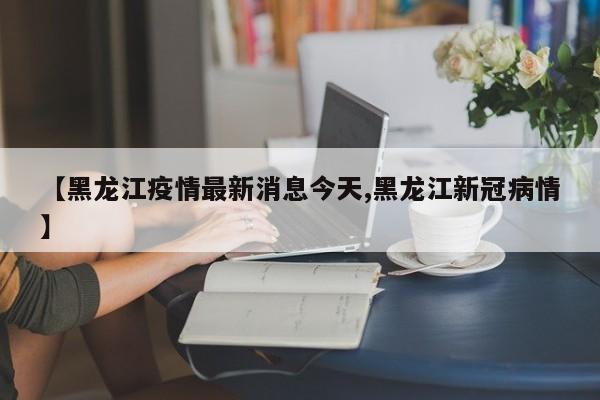 【黑龙江疫情最新消息今天,黑龙江新冠病情】