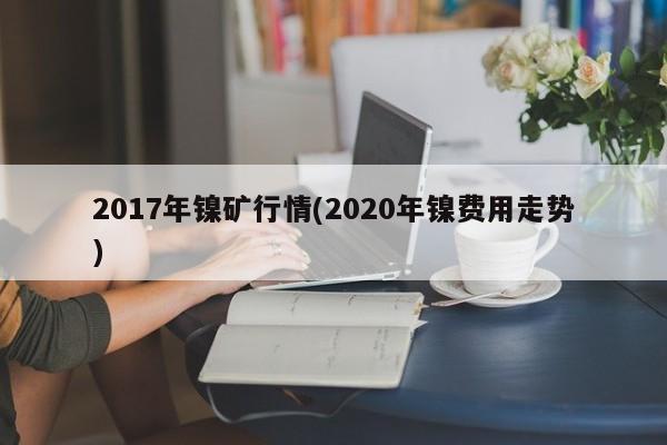 2017年镍矿行情(2020年镍费用走势)