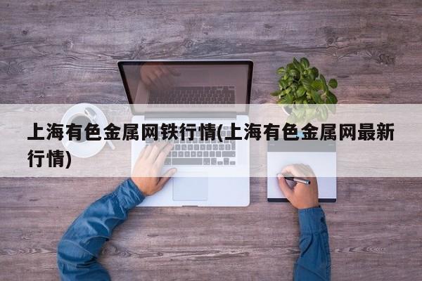上海有色金属网铁行情(上海有色金属网最新行情)