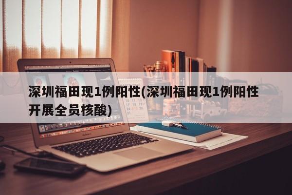 深圳福田现1例阳性(深圳福田现1例阳性 开展全员核酸)