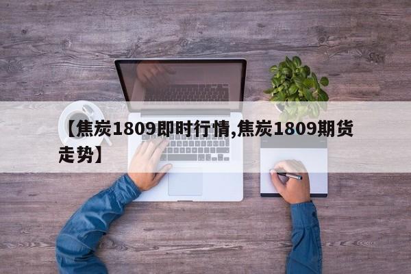 【焦炭1809即时行情,焦炭1809期货走势】