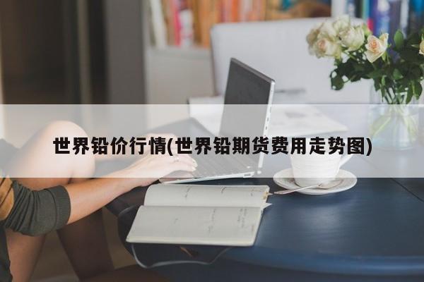 世界铅价行情(世界铅期货费用走势图)