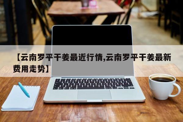 【云南罗平干姜最近行情,云南罗平干姜最新费用走势】