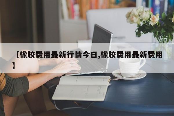 【橡胶费用最新行情今日,橡胶费用最新费用】