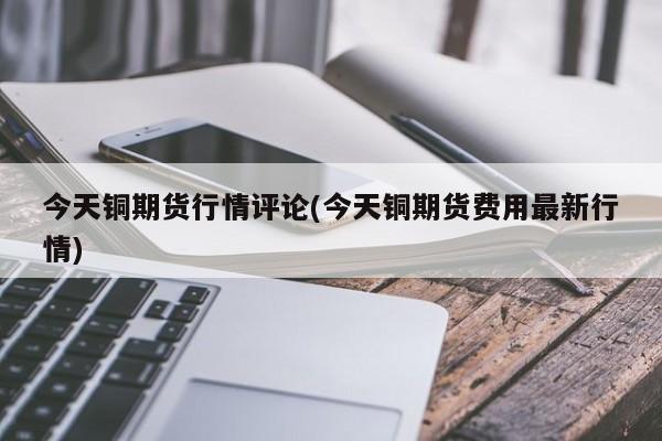今天铜期货行情评论(今天铜期货费用最新行情)