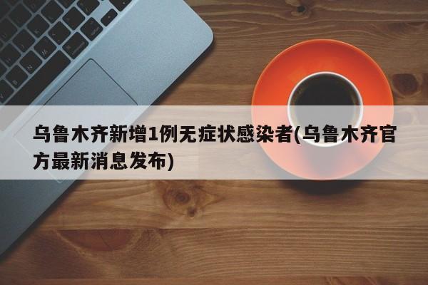 乌鲁木齐新增1例无症状感染者(乌鲁木齐官方最新消息发布)