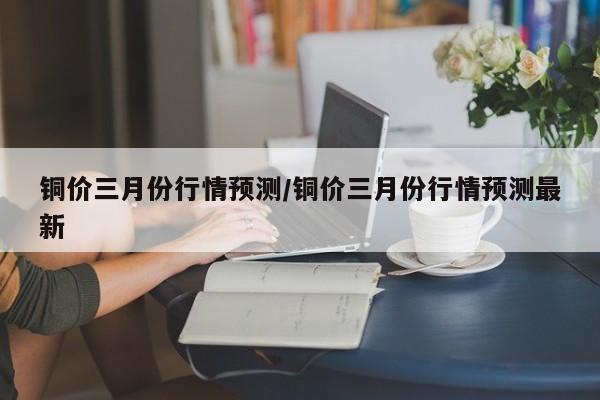 铜价三月份行情预测/铜价三月份行情预测最新