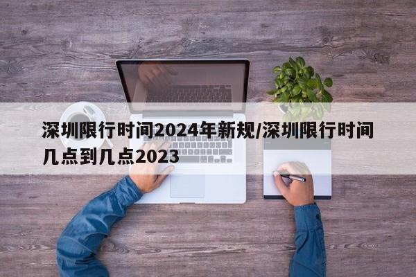 深圳限行时间2024年新规/深圳限行时间几点到几点2023