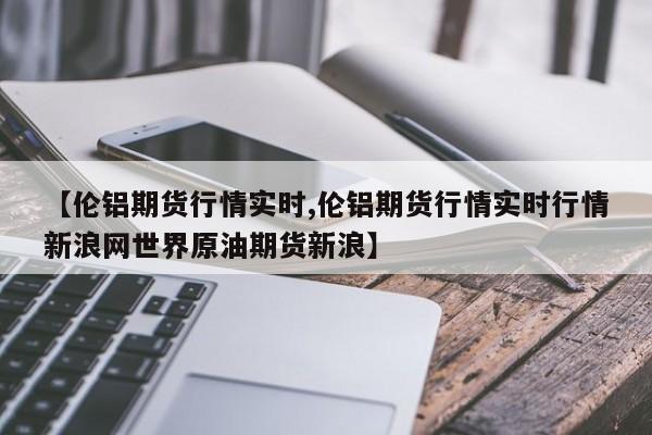 【伦铝期货行情实时,伦铝期货行情实时行情新浪网世界原油期货新浪】