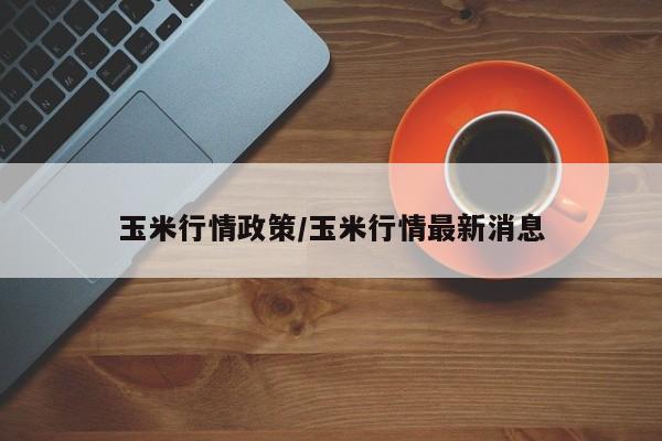 玉米行情政策/玉米行情最新消息