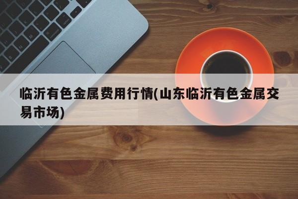 临沂有色金属费用行情(山东临沂有色金属交易市场)