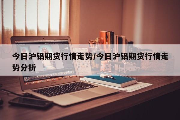 今日沪铝期货行情走势/今日沪铝期货行情走势分析