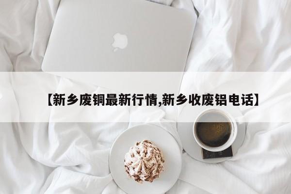 【新乡废铜最新行情,新乡收废铝电话】