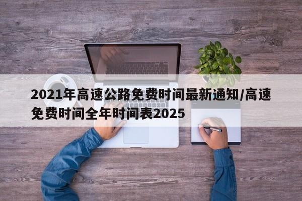 2021年高速公路免费时间最新通知/高速免费时间全年时间表2025