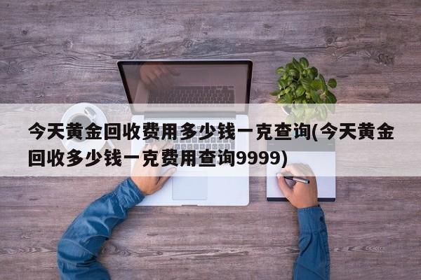 今天黄金回收费用多少钱一克查询(今天黄金回收多少钱一克费用查询9999)