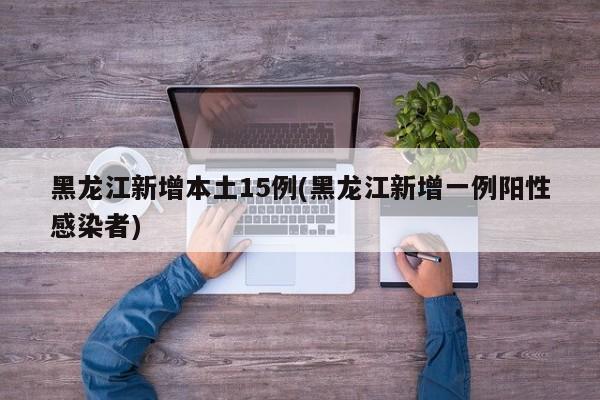 黑龙江新增本土15例(黑龙江新增一例阳性感染者)