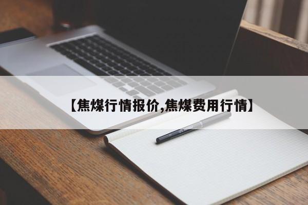 【焦煤行情报价,焦煤费用行情】