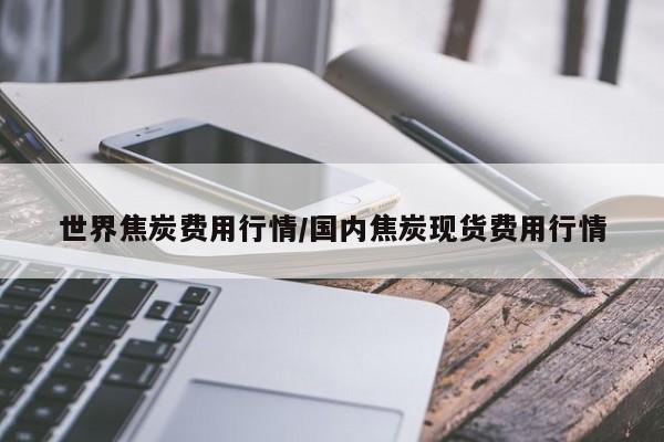 世界焦炭费用行情/国内焦炭现货费用行情