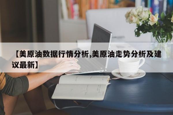 【美原油数据行情分析,美原油走势分析及建议最新】